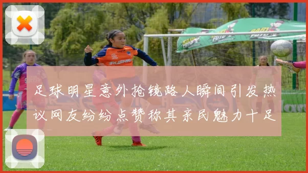 足球明星意外抢镜路人瞬间引发热议网友纷纷点赞称其亲民魅力十足