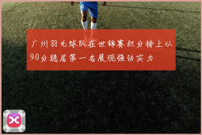 广州羽毛球队在世锦赛积分榜上以90分稳居第一名展现强劲实力