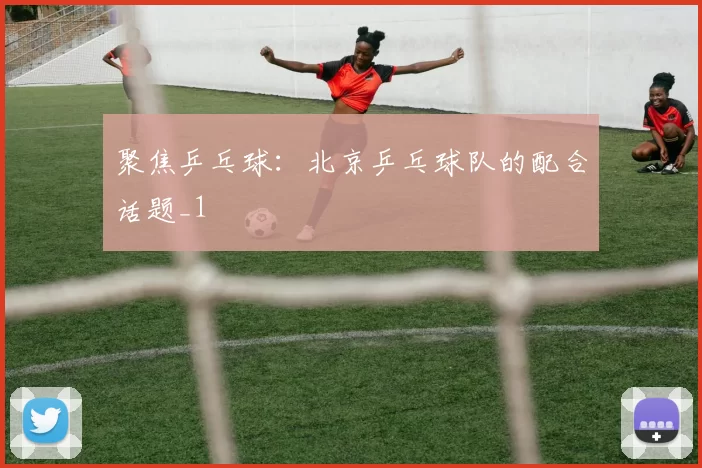聚焦乒乓球：北京乒乓球队的配合话题_1