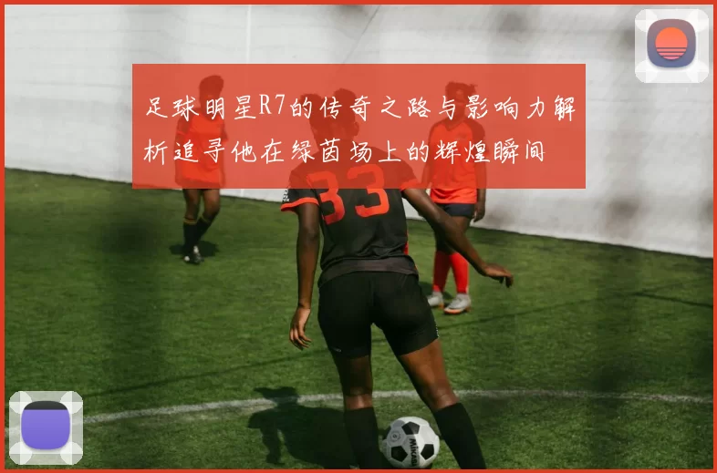 足球明星R7的传奇之路与影响力解析追寻他在绿茵场上的辉煌瞬间