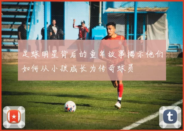 足球明星背后的童年故事揭示他们如何从小孩成长为传奇球员