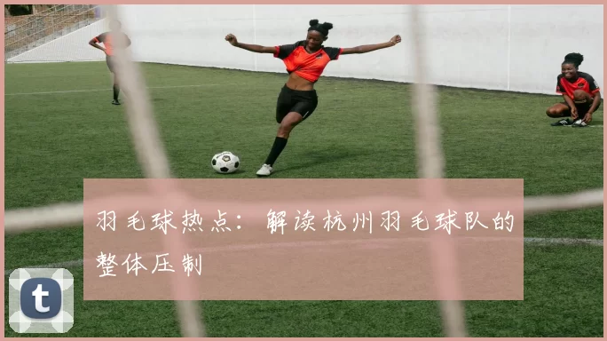 羽毛球热点：解读杭州羽毛球队的整体压制