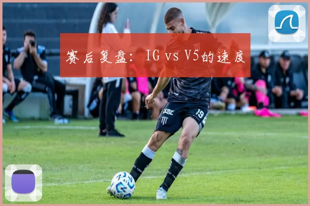 赛后复盘：IG vs V5的速度