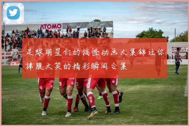 足球明星们的搞怪动画大集锦让你捧腹大笑的精彩瞬间合集