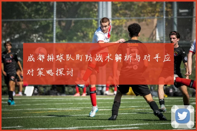 成都排球队盯防战术解析与对手应对策略探讨